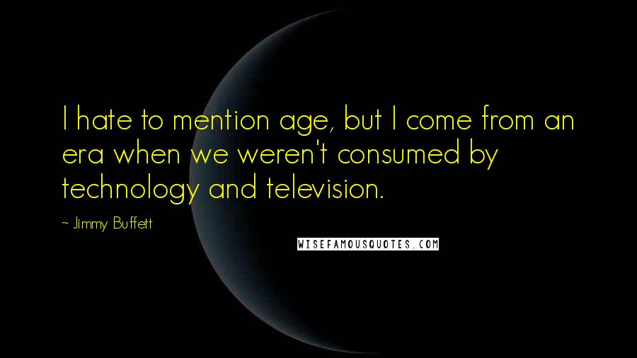 Jimmy Buffett Quotes: I hate to mention age, but I come from an era when we weren't consumed by technology and television.