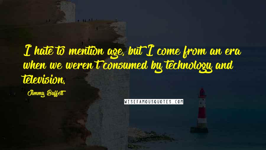 Jimmy Buffett Quotes: I hate to mention age, but I come from an era when we weren't consumed by technology and television.