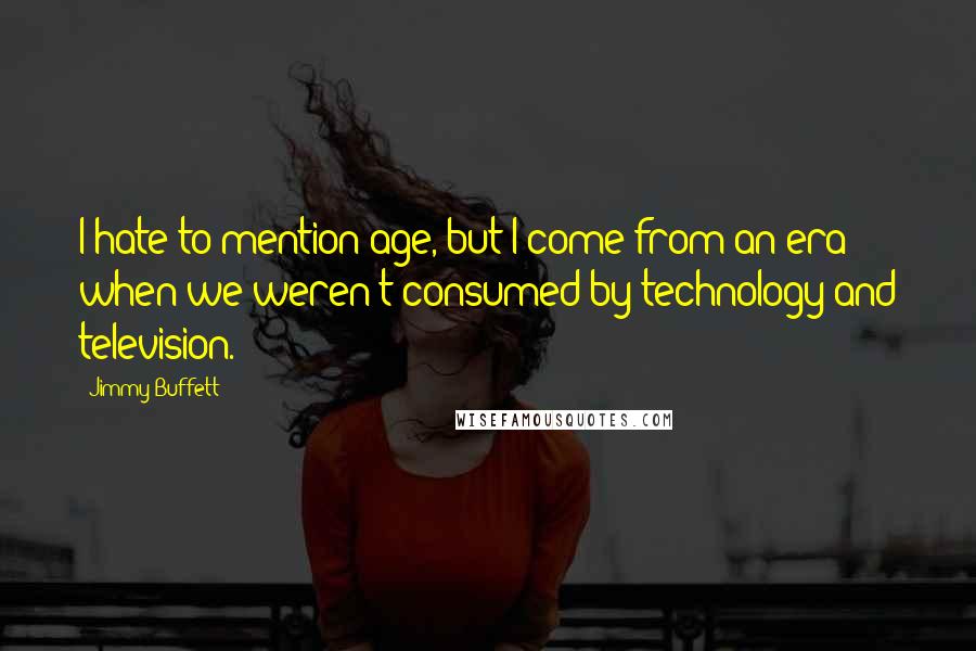 Jimmy Buffett Quotes: I hate to mention age, but I come from an era when we weren't consumed by technology and television.