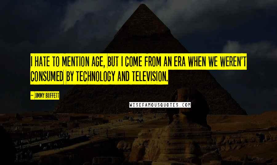 Jimmy Buffett Quotes: I hate to mention age, but I come from an era when we weren't consumed by technology and television.