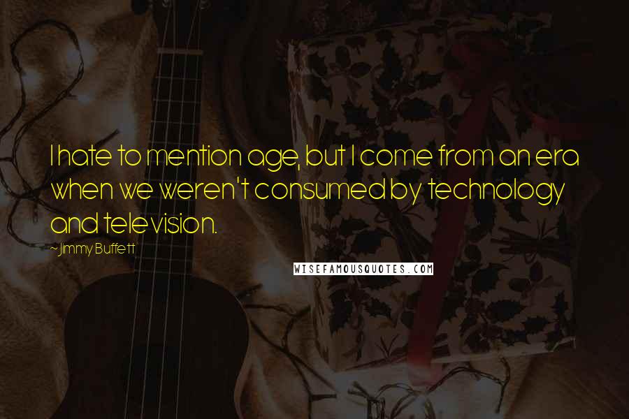 Jimmy Buffett Quotes: I hate to mention age, but I come from an era when we weren't consumed by technology and television.