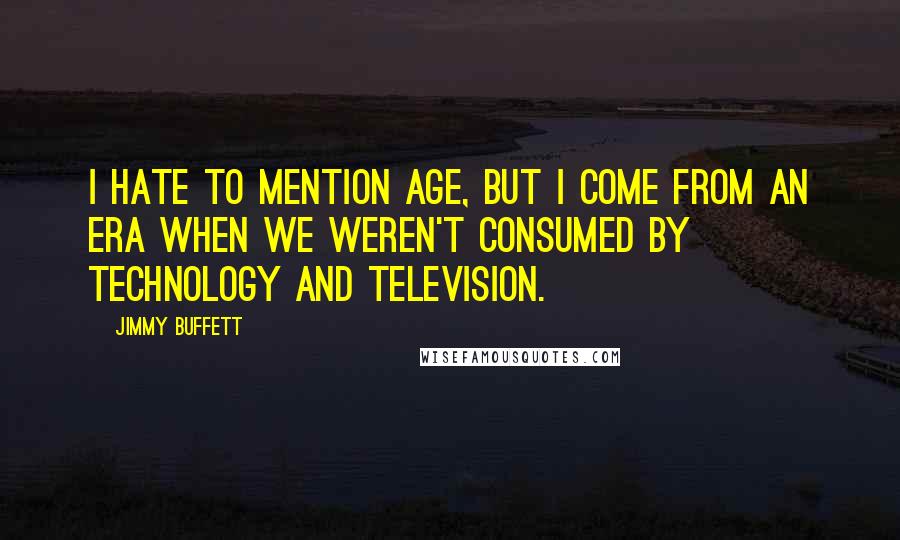 Jimmy Buffett Quotes: I hate to mention age, but I come from an era when we weren't consumed by technology and television.