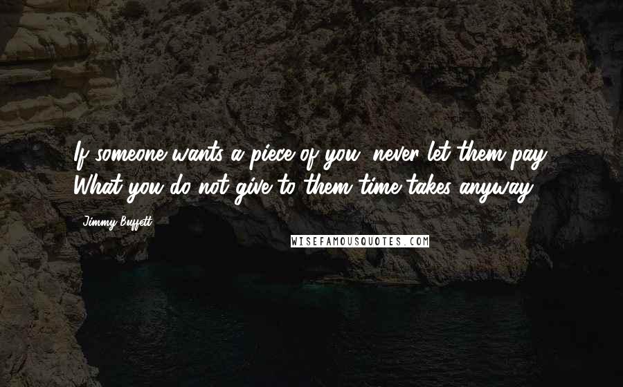 Jimmy Buffett Quotes: If someone wants a piece of you, never let them pay. What you do not give to them time takes anyway.