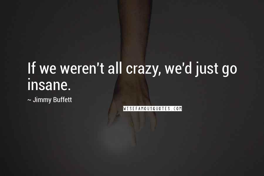 Jimmy Buffett Quotes: If we weren't all crazy, we'd just go insane.