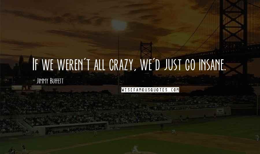 Jimmy Buffett Quotes: If we weren't all crazy, we'd just go insane.