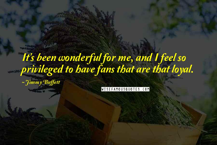 Jimmy Buffett Quotes: It's been wonderful for me, and I feel so privileged to have fans that are that loyal.