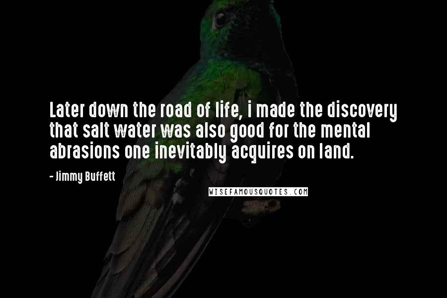 Jimmy Buffett Quotes: Later down the road of life, i made the discovery that salt water was also good for the mental abrasions one inevitably acquires on land.