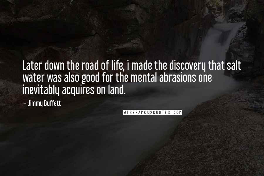 Jimmy Buffett Quotes: Later down the road of life, i made the discovery that salt water was also good for the mental abrasions one inevitably acquires on land.