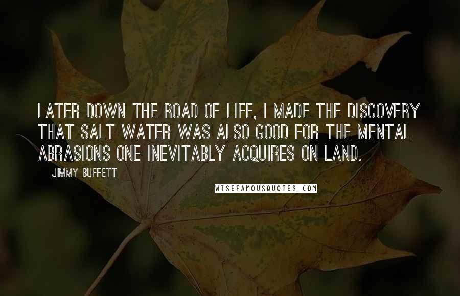 Jimmy Buffett Quotes: Later down the road of life, i made the discovery that salt water was also good for the mental abrasions one inevitably acquires on land.