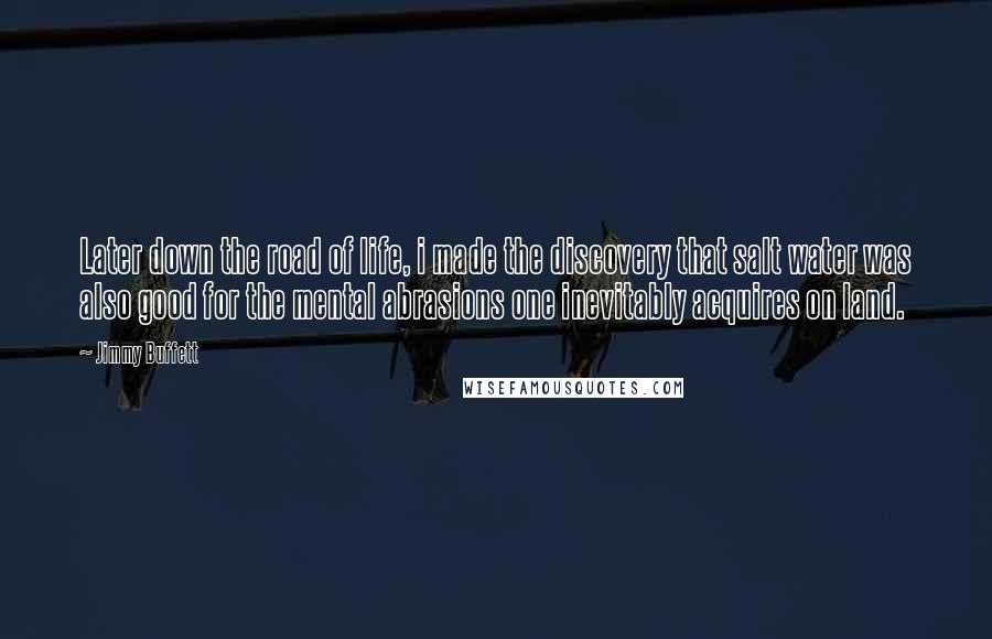 Jimmy Buffett Quotes: Later down the road of life, i made the discovery that salt water was also good for the mental abrasions one inevitably acquires on land.