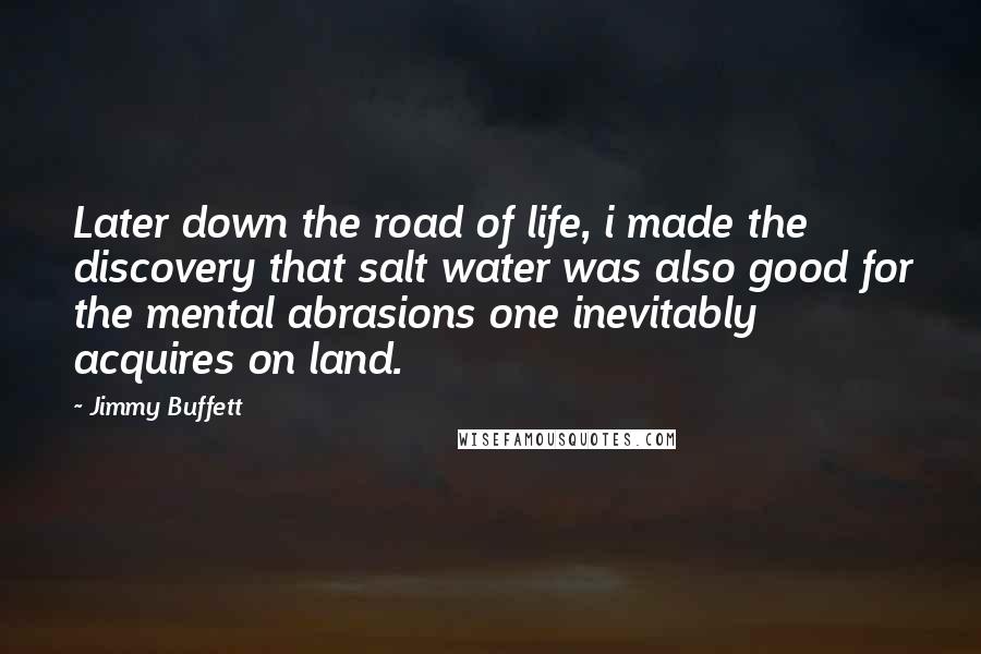 Jimmy Buffett Quotes: Later down the road of life, i made the discovery that salt water was also good for the mental abrasions one inevitably acquires on land.