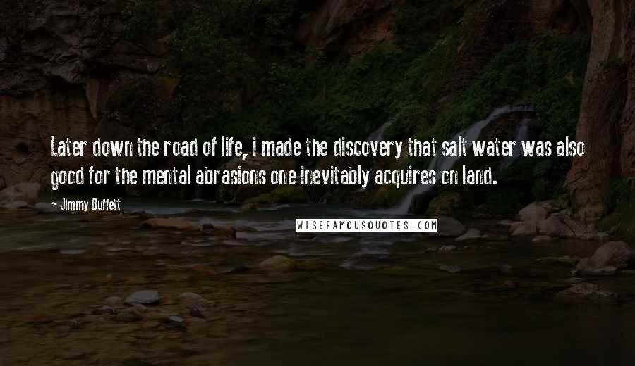 Jimmy Buffett Quotes: Later down the road of life, i made the discovery that salt water was also good for the mental abrasions one inevitably acquires on land.