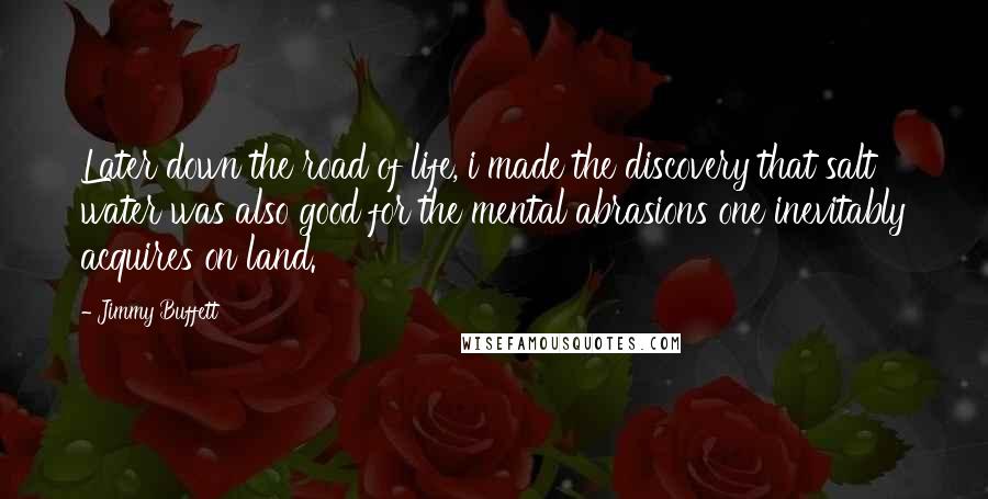 Jimmy Buffett Quotes: Later down the road of life, i made the discovery that salt water was also good for the mental abrasions one inevitably acquires on land.