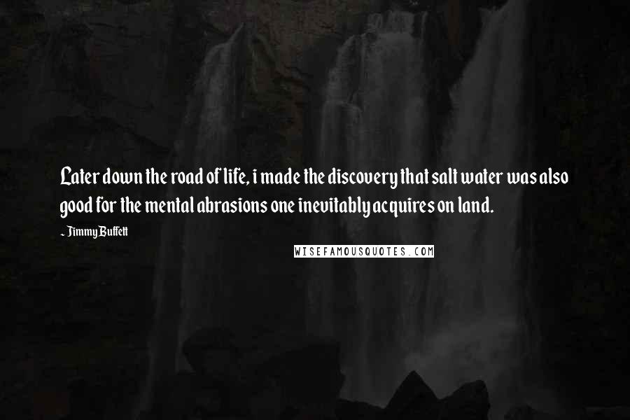 Jimmy Buffett Quotes: Later down the road of life, i made the discovery that salt water was also good for the mental abrasions one inevitably acquires on land.