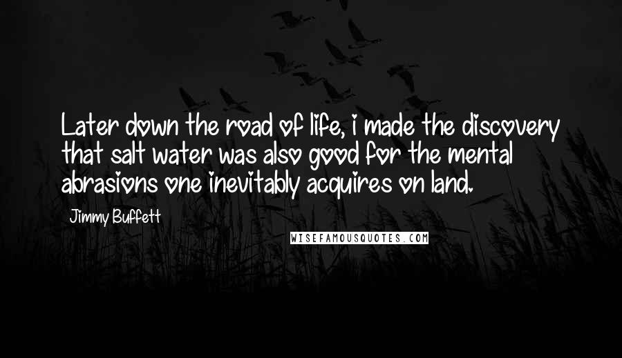 Jimmy Buffett Quotes: Later down the road of life, i made the discovery that salt water was also good for the mental abrasions one inevitably acquires on land.