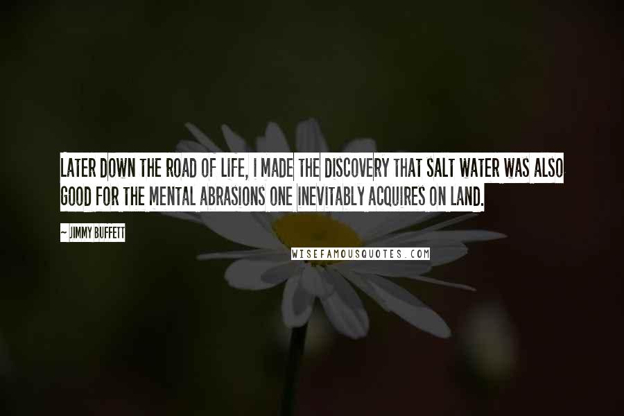 Jimmy Buffett Quotes: Later down the road of life, i made the discovery that salt water was also good for the mental abrasions one inevitably acquires on land.