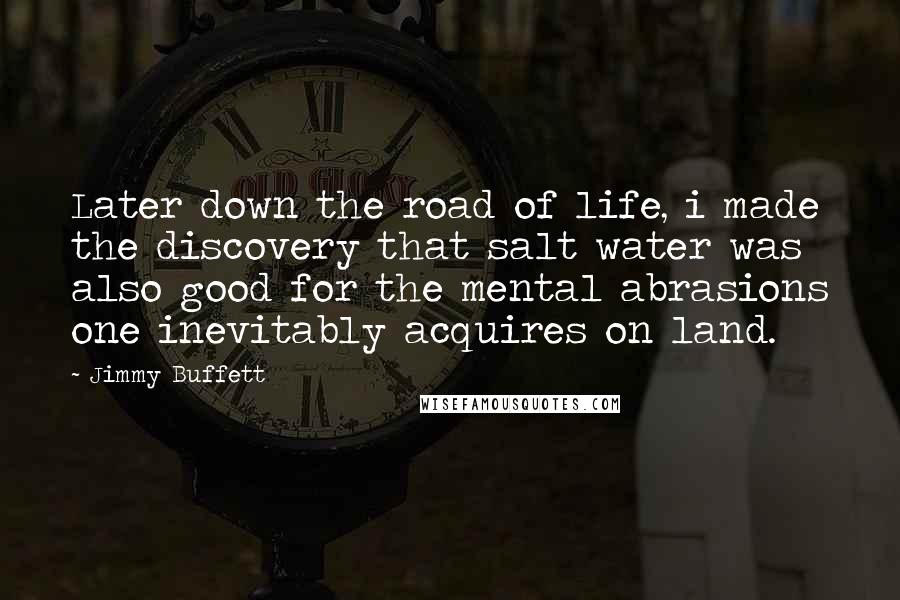 Jimmy Buffett Quotes: Later down the road of life, i made the discovery that salt water was also good for the mental abrasions one inevitably acquires on land.