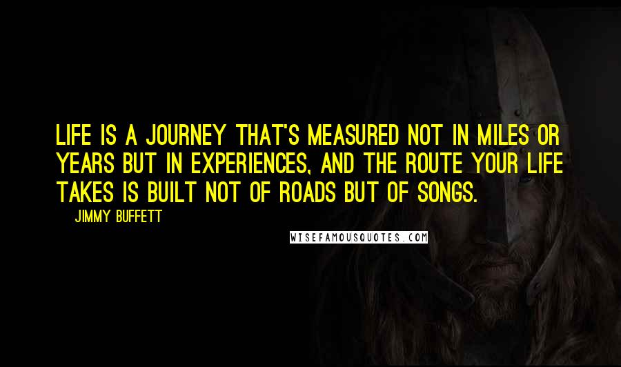 Jimmy Buffett Quotes: Life is a journey that's measured not in miles or years but in experiences, and the route your life takes is built not of roads but of songs.