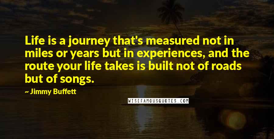 Jimmy Buffett Quotes: Life is a journey that's measured not in miles or years but in experiences, and the route your life takes is built not of roads but of songs.