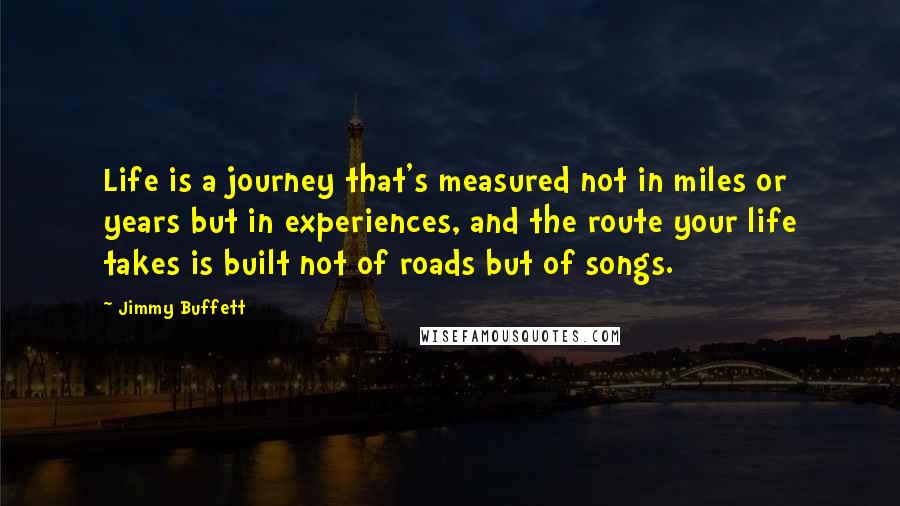 Jimmy Buffett Quotes: Life is a journey that's measured not in miles or years but in experiences, and the route your life takes is built not of roads but of songs.