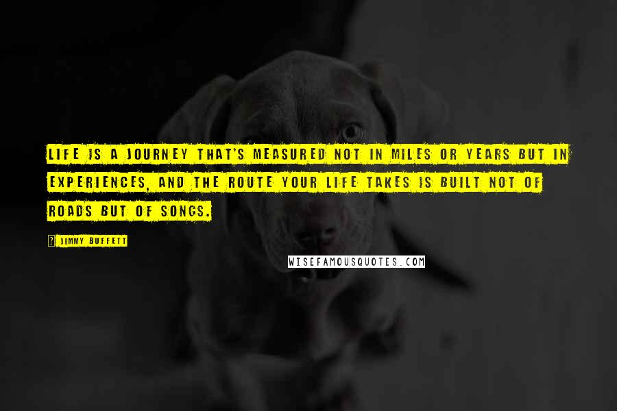 Jimmy Buffett Quotes: Life is a journey that's measured not in miles or years but in experiences, and the route your life takes is built not of roads but of songs.