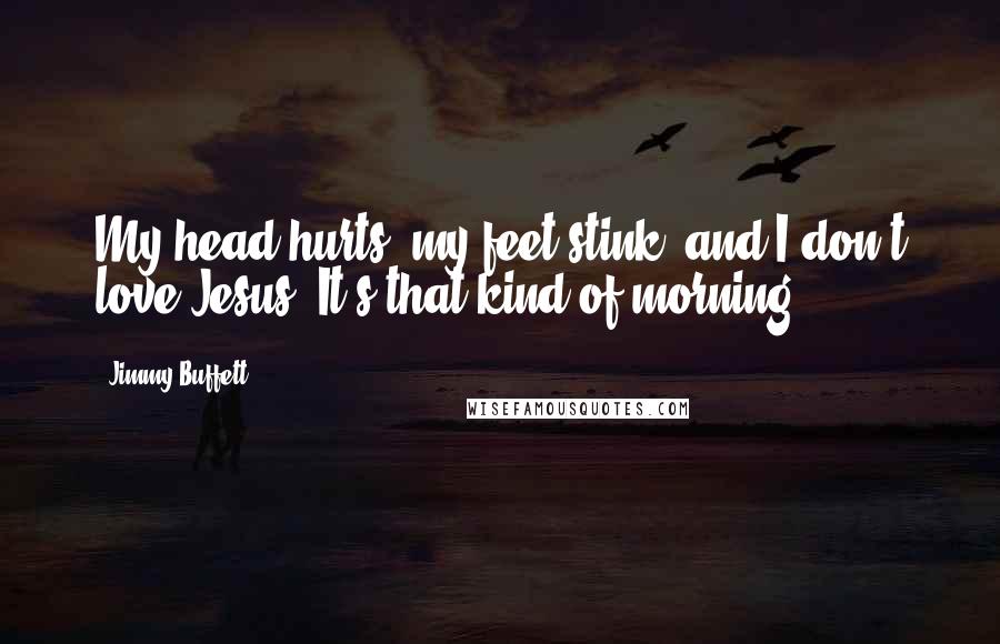 Jimmy Buffett Quotes: My head hurts, my feet stink, and I don't love Jesus. It's that kind of morning.