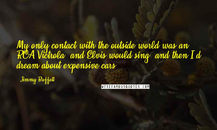 Jimmy Buffett Quotes: My only contact with the outside world was an RCA Victrola, and Elvis would sing, and then I'd dream about expensive cars.