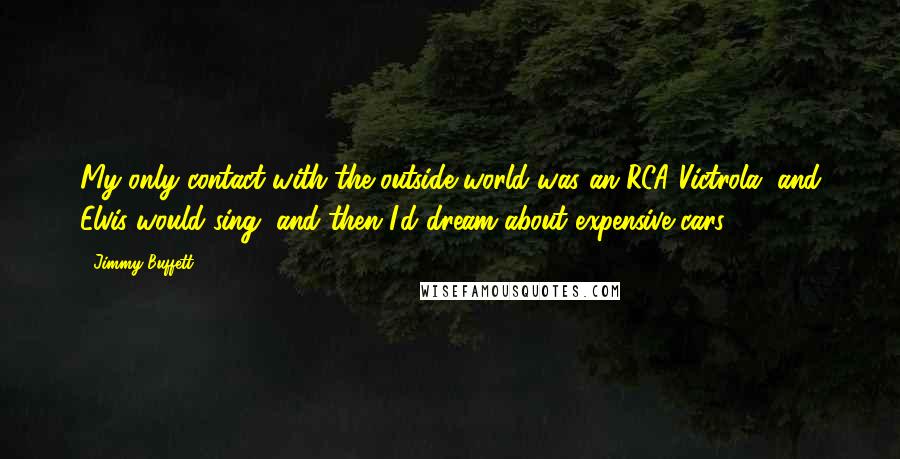 Jimmy Buffett Quotes: My only contact with the outside world was an RCA Victrola, and Elvis would sing, and then I'd dream about expensive cars.