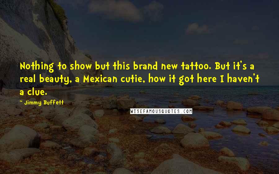 Jimmy Buffett Quotes: Nothing to show but this brand new tattoo. But it's a real beauty, a Mexican cutie, how it got here I haven't a clue.