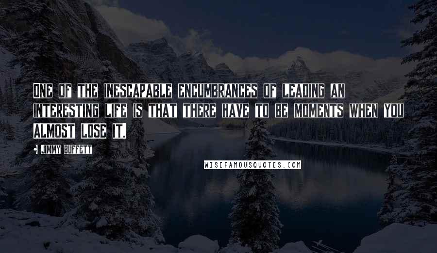 Jimmy Buffett Quotes: One of the inescapable encumbrances of leading an interesting life is that there have to be moments when you almost lose it.