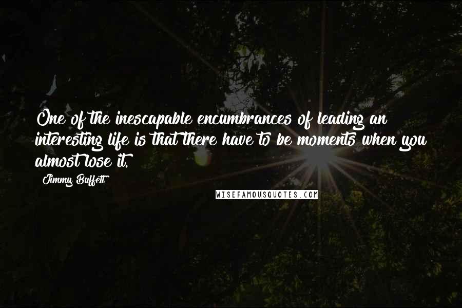 Jimmy Buffett Quotes: One of the inescapable encumbrances of leading an interesting life is that there have to be moments when you almost lose it.