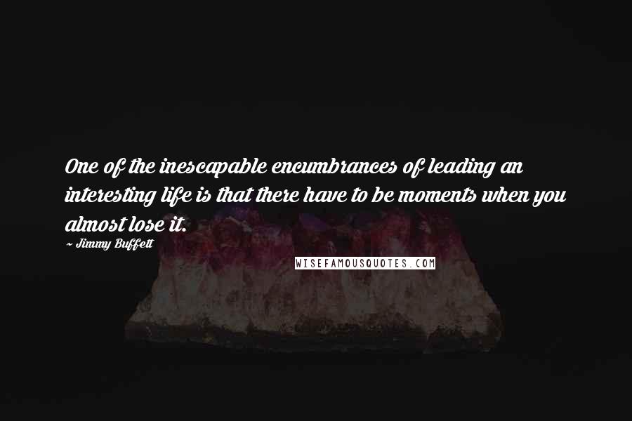 Jimmy Buffett Quotes: One of the inescapable encumbrances of leading an interesting life is that there have to be moments when you almost lose it.