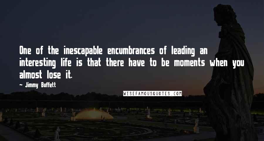 Jimmy Buffett Quotes: One of the inescapable encumbrances of leading an interesting life is that there have to be moments when you almost lose it.