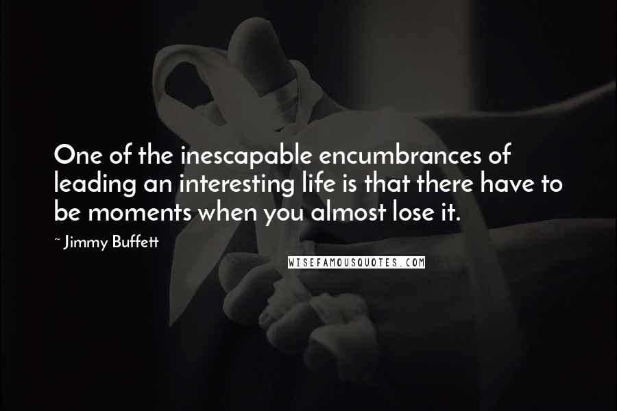 Jimmy Buffett Quotes: One of the inescapable encumbrances of leading an interesting life is that there have to be moments when you almost lose it.