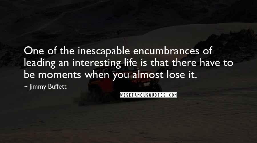 Jimmy Buffett Quotes: One of the inescapable encumbrances of leading an interesting life is that there have to be moments when you almost lose it.
