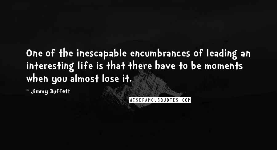 Jimmy Buffett Quotes: One of the inescapable encumbrances of leading an interesting life is that there have to be moments when you almost lose it.