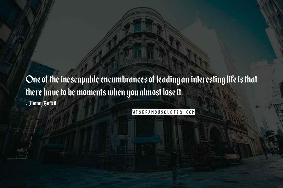 Jimmy Buffett Quotes: One of the inescapable encumbrances of leading an interesting life is that there have to be moments when you almost lose it.