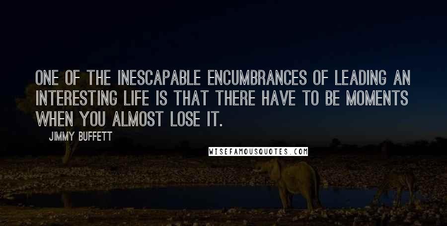 Jimmy Buffett Quotes: One of the inescapable encumbrances of leading an interesting life is that there have to be moments when you almost lose it.