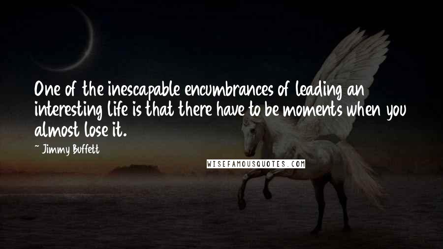 Jimmy Buffett Quotes: One of the inescapable encumbrances of leading an interesting life is that there have to be moments when you almost lose it.