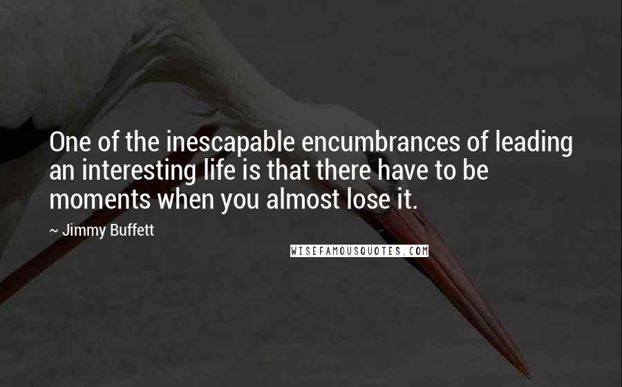 Jimmy Buffett Quotes: One of the inescapable encumbrances of leading an interesting life is that there have to be moments when you almost lose it.