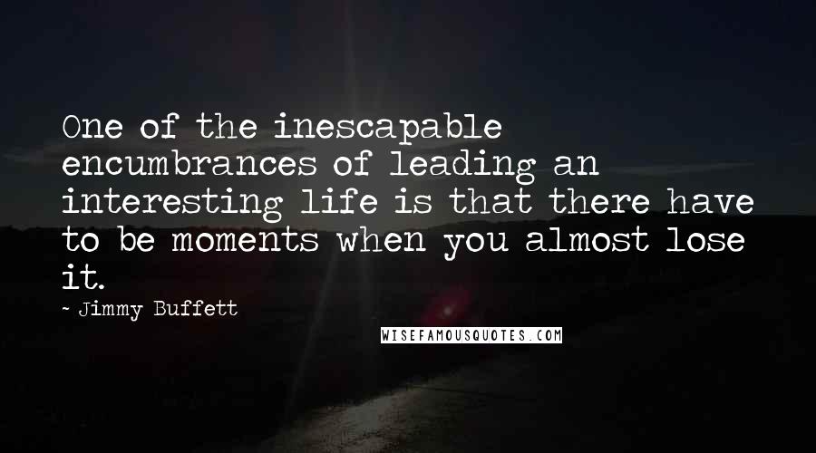 Jimmy Buffett Quotes: One of the inescapable encumbrances of leading an interesting life is that there have to be moments when you almost lose it.