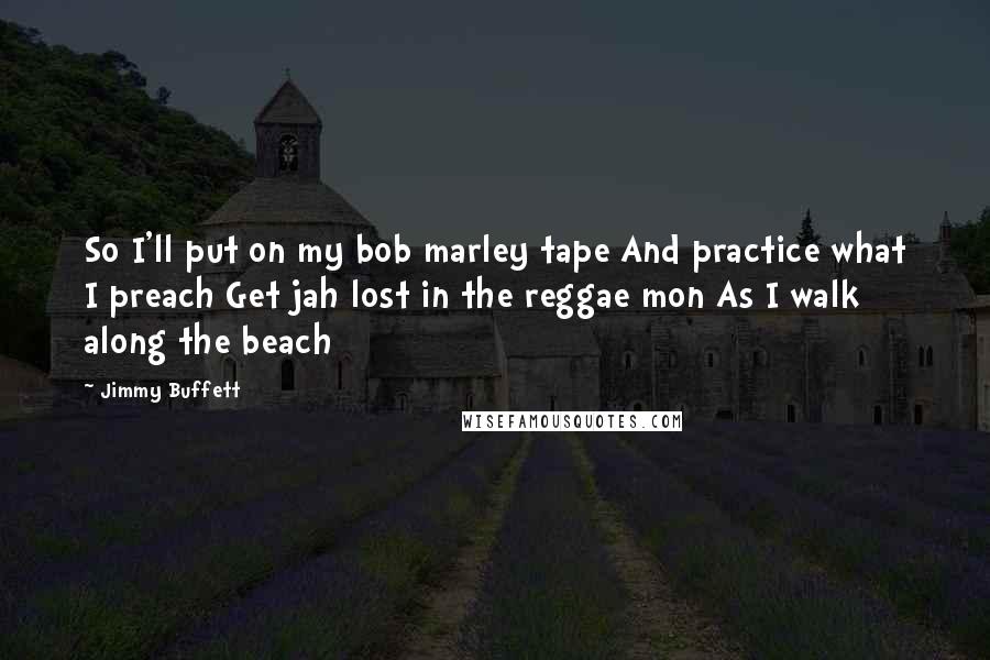 Jimmy Buffett Quotes: So I'll put on my bob marley tape And practice what I preach Get jah lost in the reggae mon As I walk along the beach