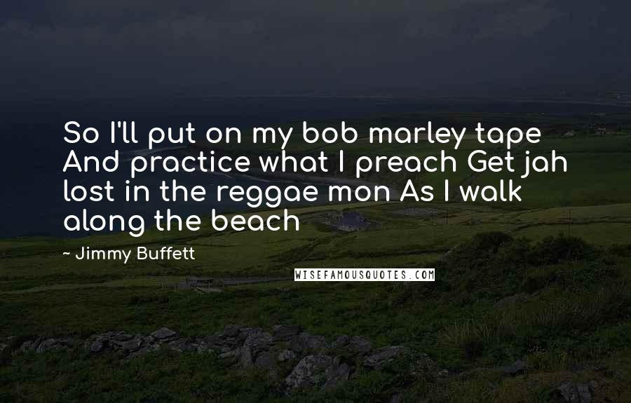 Jimmy Buffett Quotes: So I'll put on my bob marley tape And practice what I preach Get jah lost in the reggae mon As I walk along the beach