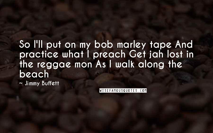 Jimmy Buffett Quotes: So I'll put on my bob marley tape And practice what I preach Get jah lost in the reggae mon As I walk along the beach