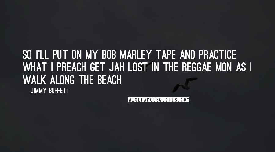 Jimmy Buffett Quotes: So I'll put on my bob marley tape And practice what I preach Get jah lost in the reggae mon As I walk along the beach