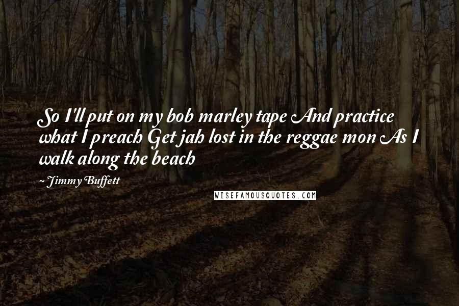 Jimmy Buffett Quotes: So I'll put on my bob marley tape And practice what I preach Get jah lost in the reggae mon As I walk along the beach