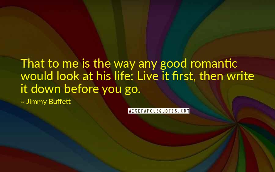 Jimmy Buffett Quotes: That to me is the way any good romantic would look at his life: Live it first, then write it down before you go.