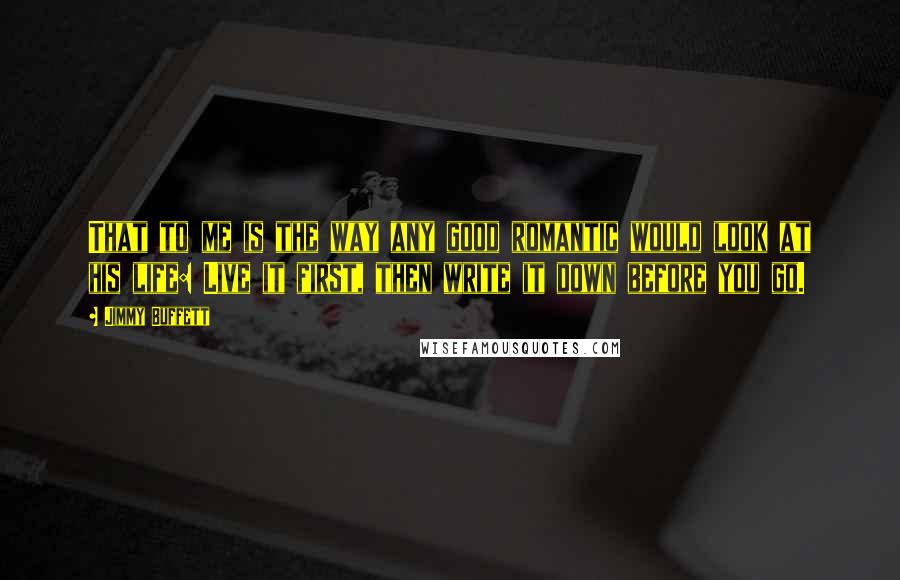 Jimmy Buffett Quotes: That to me is the way any good romantic would look at his life: Live it first, then write it down before you go.