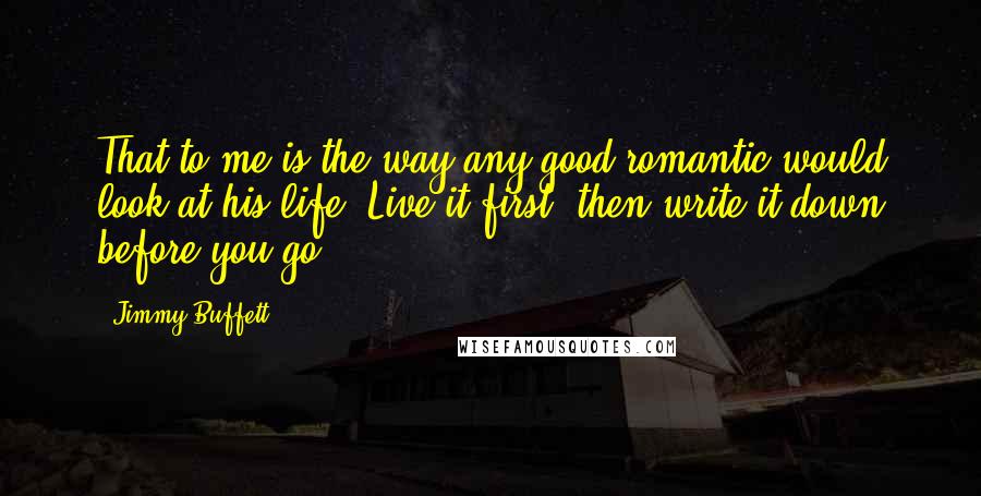 Jimmy Buffett Quotes: That to me is the way any good romantic would look at his life: Live it first, then write it down before you go.