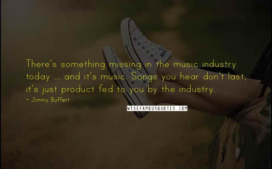 Jimmy Buffett Quotes: There's something missing in the music industry today ... and it's music. Songs you hear don't last, it's just product fed to you by the industry.